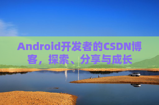 Android开发者的CSDN博客,探索、分享与成长